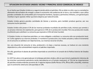 SITUACION EN ESTADOS UNIDOS: VECINO Y PRINCIPAL SOCIO COMERCIAL DE MEXICO  Es un hecho que Estados Unidos es y seguirá siendo adicto al petróleo. Ello se debe no sólo a que su sociedad es altamente derrochadora de energía y posee la economía más poderosa de la tierra, sino también a que utiliza grandes cantidades de combustible para transportar hombres, equipos y pertrechos militares, y en general para movilizar el gran aparato militar que tiene disperso por todo el mundo.  Estados Unidos genera grandes cantidades de bienes y servicios, pero también produce guerras; por eso consume mucho petróleo.  Estados Unidos sólo posee el 2% de las reservas probadas mundiales de petróleo crudo, mismas que somete a un proceso intensivo de explotación, para generar el 8% de la producción mundial. Pero esa producción resulta insuficiente para satisfacer su consumo, que equivale al 25% del total mundial.  Si Estados Unidos no importase petróleo y se viera obligado a satisfacer su consumo sólo con producción local, en 3 años agotaría sus reservas probadas. Si mantiene la producción a los niveles actuales y todo el incremento en el consumo se satisface con importaciones, sus reservas durarían 10 años.  Así, una situación de consumo al alza, producción a la baja y reservas escasas, se traduce en una creciente dependencia y alta vulnerabilidad respecto al petróleo importado. Por ello, garantizar el abasto de petróleo importado se convirtió en el corazón de la Política Exterior de Estados Unidos En 1977 (en plena crisis generada por el embargo petrolero árabe y año en que inicia la explotación intensiva de los enormes yacimientos petroleros recién descubiertos en el Sureste mexicano), el 71% de las importaciones de petróleo estadounidenses provenía de 3 regiones lejanas (Golfo Pérsico 37%, África 26% y Asia 8%), mientras que el continente americano sólo aportaba el 14%.  