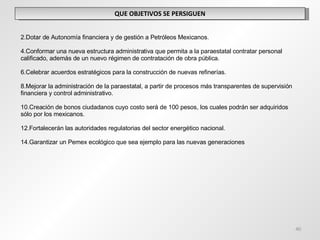 QUE OBJETIVOS SE PERSIGUEN Dotar de Autonomía financiera y de gestión a Petróleos Mexicanos. Conformar una nueva estructura administrativa que permita a la paraestatal contratar personal calificado, además de un nuevo régimen de contratación de obra pública. Celebrar acuerdos estratégicos para la construcción de nuevas refinerías. Mejorar la administración de la paraestatal, a partir de procesos más transparentes de supervisión financiera y control administrativo. Creación de bonos ciudadanos cuyo costo será de 100 pesos, los cuales podrán ser adquiridos sólo por los mexicanos. Fortalecerán las autoridades regulatorias del sector energético nacional. Garantizar un Pemex ecológico que sea ejemplo para las nuevas generaciones 