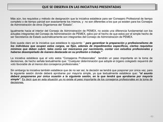 QUE SE OBSERVA EN LAS INICIATIVAS PRESENTADAS Más aún, los requisitos y método de designación que la iniciativa establece para ser Consejero Profesional de tiempo completo o de tiempo parcial son exactamente los mismos, y  no son diferentes a los que ya existen para los Consejos de Administración de otros Organismos del “Estado”.    Igualmente hacia el interior del Consejo de Administración de PEMEX, no existe una diferencia fundamental con los actuales integrantes del Consejo de Administración de PEMEX, salvo por el hecho de que estos por el simple hecho de ser Secretarios de Estado automáticamente son integrantes del Consejo de Administración de PEMEX. Esto queda claro en la iniciativa que establece lo siguiente: ”  para garantizar la preparación y profesionalismo de los individuos que ocupen estos cargos, se fijan, además de impedimentos específicos, ciertos requisitos mínimos que deben cubrir, tales como ser mexicanos por nacimiento, contar con estudios profesionales y haberse desempeñado de manera destacada en su profesión o trabajo.”   La iniciativa establece que el voto estos “Consejeros Profesionales”  tendrán un peso importante en la toma de decisiones, de hecho señala textualmente que: “ Cualquier determinación que adopte el órgano colegiado requerirá del voto favorable de al menos dos consejeros profesionales.”  Sin embargo la iniciativa también establece que de no ser así, la decisión se tendrá que posponer por única vez, para la siguiente sesión donde deberá aprobarse por mayoría simple, ya que textualmente establece que :  “el asunto deberá posponerse por única ocasión a la siguiente sesión, en la que tendrá que aprobarse por mayoría simple”.  Es decir que en esta situación ya no existe el peso importante de los consejeros profesionales en la toma de decisiones. 
