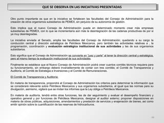 QUE SE OBSERVA EN LAS INICIATIVAS PRESENTADAS Otro punto importante es que en la iniciativa se fortalecen las facultades del Consejo de Administración para la creación de otros organismos subsidiarios de PEMEX, sin perjuicio de su autonomía de gestión.   Esto implica que el nuevo Consejo de Administración puede en determinado momento crear más empresas subsidiarias de PEMEX, con lo que se incrementaría aún más la desintegración de las cadenas productivas de por si ya muy desintegradas. La iniciativa enviada al Senado, amplia las facultades del Consejo de Administración; quedando a su cargo la conducción central y dirección estratégica de Petróleos Mexicanos, pero también las actividades relativas a , la programación, coordinación y  evaluación estratégica institucional de sus actividades  y las de sus organismos subsidiarios.   Esto significa que el Consejo de Administración  se convierte en “juez y parte” al tener la dirección central y estratégica, pero al mismo tiempo la evaluación institucional de sus actividades . Finalmente se establece que el Nuevo Consejo de Administración podrá crear cuantos comités técnicos requiera para su funcionamiento, sin embargo deberá invariablemente de contar con tres comités; el Comité de Transparencia y Auditoría, el Comité de Estrategia e Inversiones y el Comité de Remuneraciones. El Comité de Transparencia y Auditoría:   En materia de transparencia, propondrá al Consejo de Administración los criterios para determinar la información que se considerará relevante sobre Petróleos Mexicanos y sus organismos subsidiarios, al igual que las normas para su divulgación, asimismo, vigilará que se rindan los informes que la Ley obliga a Petróleos Mexicanos. En materia de auditoría, tendrá entre otras funciones, las de dar seguimiento y evaluar el desempeño financiero y operativo general y por funciones de Petróleos Mexicanos, designar al auditor externo; proponer disposiciones en materia de obras públicas, adquisiciones, arrendamientos y prestación de servicios y enajenación de bienes, así como emitir opinión sobre la cuantificación de las reservas de hidrocarburos. 