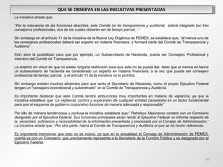 QUE SE OBSERVA EN LAS INICIATIVAS PRESENTADAS La iniciativa añade que:    “ Por la relevancia de las funciones descritas, este Comité (el de transparencia y auditoría)  estará integrado por tres consejeros profesionales, dos de los cuales deberán ser de tiempo parcial…”   Sin embargo en el artículo 11 de la iniciativa de la Nueva Ley Orgánica de PEMEX, se establece que, “al menos uno de los consejeros profesionales deberá ser experto en materia financiera, y formará parte del Comité de Transparencia y Auditoría”.   Esto abre la posibilidad para que por ejemplo, un Subsecretario de Hacienda, pueda ser Consejero Profesional y miembro del Comité de Transparencia.   Lo anterior en virtud de que no existe ninguna restricción para que esto no se pueda dar, dado que al menos en teoría un subsecretario de hacienda es considerado un experto en materia financiera, a la vez que puede ser consejero profesional de tiempo parcial,  y el artículo 11 de la iniciativa no lo prohíbe.   Sin embargo existen muchos alicientes para que tanto el Secretario de Hacienda, como el propio Ejecutivo Federal tengan un “consejero incondicional y subordinado” en el Comité de Transparencia y Auditoría.   Es importante destacar que este Comité tendrá atribuciones muy importantes en materia de vigilancia, ya que la iniciativa establece que “ La vigilancia, control y supervisión de cualquier entidad paraestatal es un factor fundamental para que el esquema de gobierno corporativo funcione de manera adecuada y responsable”. Por ello de manera tendenciosa y confusa la iniciativa establece que :” Petróleos Mexicanos contará con un Comisario designado por el Ejecutivo Federal. Sus funciones principales serán rendir al Ejecutivo Federal un informe respecto de la  veracidad, suficiencia y racionabilidad de la información presentada y procesada por el Consejo de Administración.”  La iniciativa añade que: “ Por otra parte, habrá el Comité de Transparencia y Auditoría al que se ha hecho referencia.   Es importante mencionar que esto no es nuevo, ya que en la actualidad el Consejo de Administración de PEMEX, cuenta ya con un Comisario, que precisamente representa a la Secretaria de la Función Pública y es designado por el Ejecutivo Federal. 