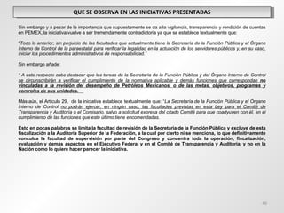 QUE SE OBSERVA EN LAS INICIATIVAS PRESENTADAS   Sin embargo y a pesar de la importancia que supuestamente se da a la vigilancia, transparencia y rendición de cuentas en PEMEX, la iniciativa vuelve a ser tremendamente contradictoria ya que se establece textualmente que:    “ Todo lo anterior, sin perjuicio de las facultades que actualmente tiene la Secretaría de la Función Pública y el Órgano Interno de Control de la paraestatal para verificar la legalidad en la actuación de los servidores públicos y, en su caso, iniciar los procedimientos administrativos de responsabilidad.”   Sin embargo añade:   “  A este respecto cabe destacar que las tareas de la Secretaría de la Función Pública y del Órgano Interno de Control  se circunscribirán a verificar el cumplimiento de la normativa aplicable y demás funciones que correspondan  no vinculadas a la revisión del desempeño de Petróleos Mexicanos, o de las metas, objetivos, programas y controles de sus unidades.     Más aún, el Artículo 29,  de la iniciativa establece textualmente que: “ La Secretaría de la Función Pública y el Órgano Interno de Control  no podrán ejercer, en ningún caso, las facultades previstas en esta Ley para el Comité de Transparencia y Auditoría o el Comisario, salvo a solicitud expresa del citado Comité  para que coadyuven con él, en el cumplimiento de las funciones que este último tiene encomendadas.    Esto en pocas palabras se limita la facultad de revisión de la Secretaria de la Función Pública y excluye de esta fiscalización a la Auditoría Superior de la Federación, a la cual por cierto ni se menciona, lo que definitivamente conculca la facultad de supervisión por parte del Congreso y concentra toda la operación, fiscalización, evaluación y demás aspectos en el Ejecutivo Federal y en el Comité de Transparencia y Auditoría, y no en la Nación como lo quiere hacer parecer la iniciativa. 