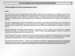 QUE SE OBSERVA EN LAS INICIATIVAS PRESENTADAS   El Nuevo Régimen de Deuda y Presupuesto en Pemex:     Deuda:   Uno de los temas que más ha difundido Felipe Calderón dentro de las bondades de su iniciativa es que, con su aprobación se permitirá que PEMEX pueda manejar de manera autónoma sus decisiones de endeudamiento ya que el régimen actual sujeta a dicho organismo a controles estrictos y a múltiples autorizaciones por parte de la Secretaría de Hacienda y Crédito Público, lo que ocasiona que la contratación y administración de su deuda no sea oportuna ni eficiente.   Por ello, la iniciativa busca liberar a la paraestatal de los trámites o autorizaciones intermedios ante la Secretaría de Hacienda y Crédito Público para que en uso de su autonomía de gestión y en congruencia con el régimen de gobierno corporativo que se implementará, adopte las decisiones en esta materia que más beneficien al organismo y al país en general. Desafortunadamente la iniciativa resulta mañosa y poco clara,  ya que a pesar de que plantea que Petróleos Mexicanos proponga a la Secretaría de Hacienda y Crédito Público  y que ésta apruebe , lineamientos específicos respecto de las características de su endeudamiento.   Proponiendo para ello, que la entidad pueda realizar las negociaciones y gestiones necesarias para acudir al mercado externo de dinero y capitales y contrate los financiamientos y la deuda que requiera, sin la autorización de la Secretaría de Hacienda y Crédito Público y sólo con la obligación de registrar tales operaciones ante esa dependencia.  Por otro lado, la misma iniciativa,  “  reserva a la Secretaria de Hacienda  la facultad de ordenar que no se realice la operación de que se trate en caso de que pudiera perjudicar gravemente la estabilidad de los mercados financieros; incrementar el costo de financiamiento del sector público, o bien reducir las fuentes de financiamiento del mismo.   