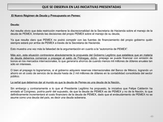 QUE SE OBSERVA EN LAS INICIATIVAS PRESENTADAS   El Nuevo Régimen de Deuda y Presupuesto en Pemex:     Deuda:   Así resulta obvio que ésta restricción mantiene la discrecionalidad de la Secretaria de Hacienda sobre el manejo de la deuda de PEMEX, limitando las decisiones del propio PEMEX sobre el manejo de su deuda,    Ya que resulta claro que PEMEX no podrá competir con las fuentes de financiamiento del propio gobierno quién siempre estará por arriba de PEMEX a través de la Secretaria de Hacienda.   Esto muestra una vez más la falsedad de la argumentación en cuanto a la “autonomía de PEMEX”.   Más aún, esta situación contraviene absolutamente la propuesta del Gobierno Legítimo que establece que en materia de deuda debemos comenzar a prepagar el saldo de Pidiregas, dicho  prepago se puede financiar con emisión de bonos en los mercados internacionales, lo que generaría ahorros de cuando menos mil millones de dólares anuales tan sólo en intereses.    O bien el prepago lo lograríamos, si el gobierno adquiere reservas internacionales del Banco de México, logrando un ahorro en el costo de servicio de la deuda hasta de 2 mil millones de dólares en la contabilidad consolidada del sector público.  La señal que debemos dar al mundo es que la deuda de Pemex es una deuda de la Nación.    Sin embargo y contrariamente a lo que el Presidente Legítimo ha propuesto, la iniciativa que Felipe Calderón ha enviado al Congreso, podría partir del supuesto, de que la deuda de PEMEX es de PEMEX y no de la Nación, lo que definitivamente incrementará el costo financiero de la deuda de PEMEX, dado que el endeudamiento de PEMEX no se asume como una deuda del país, es decir una deuda soberana. 