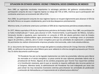 SITUACION EN ESTADOS UNIDOS: VECINO Y PRINCIPAL SOCIO COMERCIAL DE MEXICO  Para 1985 ya registraba resultados importantes la estrategia petrolera del gobierno estadounidense: la participación conjunta de esas 3 regiones lejanas se redujo del 71% al 34%, mientras que la participación del continente americano se incrementó del 14% al 51%.    Para 2006, las participación conjunta de esas regiones lejanas se recupera ligeramente para alcanzar el 41% (la del Golfo Pérsico se recupera notablemente, pero la de Asia desaparece prácticamente).  Mientras tanto, el continente americano suministra el 50% de las importaciones petroleras estadounidenses. En 1977, México aportaba el 3% de las importaciones petroleras de Estados Unidos. Para 1985, esa participación se había multiplicado por 7 veces, para alcanzar el 22%. Posteriormente, la participación de México, Canadá y Venezuela tienden a igualarse, para representar en conjunto el 45% del abasto petrolero total de Estados Unidos. El gobierno estadounidense sigue presionando a México para que se mantenga como un proveedor seguro de petróleo y, además, abra el sector energético para que las actividades de exploración y explotación de yacimientos las realicen directamente empresas privadas internacionales, sobre todo estadounidenses.    En un documento del Departamento de Energía del gobierno estadounidense ( An Energy Overview of Mèxico-DOE ), se ratificaron las presiones sobre México para sacar adelante la reforma energética propuesta por Vicente Fox. En dicho documento se afirma que: “ El Presidente Fox aún no ha logrado implementar con éxito las prometidas reformas para liberar  los mercados en el sector energético. La pieza central de esas reformas planeadas habría sido la  privatización de Pemex. Algunos de los cambios propuestos (por Vicente Fox) requerirían cambios  a la Constitución mexicana, para lo que se necesita la mayoría calificada (dos terceras partes) en  el Congreso. Mientras tanto, la administración del Presidente Fox está trabajando por otras vías  para atraer las muy necesarias inversiones externas para financiar las actividades de perforación  y extracción de hidrocarburos y el mejoramiento de la infraestructura eléctrica”. 