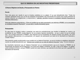 QUE SE OBSERVA EN LAS INICIATIVAS PRESENTADAS   El Nuevo Régimen de Deuda y Presupuesto en Pemex:     Deuda:   Pero más grave aún resulta lo que la iniciativa establece en su página 14 ya que textualmente dice: “ Todas las medidas señaladas harán que una de las entidades paraestatales más importantes de nuestro país pueda enfrentar de manera eficiente sus obligaciones y compromisos y,  además, permitirá conocer la verdadera situación financiera de Petróleos Mexicanos.”   Ante esto debemos preguntarnos, ¿Cómo es posible que se este proponiendo una reforma a PEMEX, si no conocemos su verdadera situación financiera?,  ya que esto si resulta demasiado grave. Presupuesto:   En este tema la iniciativa vuelve a presentar una serie de contradicciones que revelan la falsedad en cuanto a la posibilidad de que PEMEX, pueda disponer de sus propios ingresos excedentes,  ya que a pesar de que se señala que; ” se le otorga autonomía a PEMEX  para disponer de los excedentes de ingresos propios que genere, así como para aprobar adecuaciones a su presupuesto, sin requerir de autorización por parte de la Secretaría de Hacienda y Crédito Público”.   Esta situación queda condicionada a que cumpla con su balance financiero, ya que la iniciativa lo establece claramente cuando se señala textualmente que: “ siempre que cumpla con su meta de balance financiero ” (pág. 16 de la iniciativa). Es importante mencionar que el “balance financiero” es un condicionamiento que se le impone a PEMEX en el Presupuesto de Egresos de la Federación, en el que se le obliga a mantener “en caja” o bien se le obliga a “no gastar” cierta cantidad de dinero, aunque PEMEX cuente con esos recursos, que además se los tiene que dar a guardar a la Secretaria de Hacienda. 