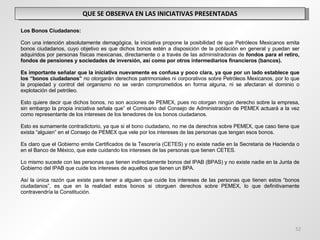 QUE SE OBSERVA EN LAS INICIATIVAS PRESENTADAS   Los Bonos Ciudadanos:   Con una intención absolutamente demagógica, la iniciativa propone la posibilidad de que Petróleos Mexicanos emita bonos ciudadanos, cuyo objetivo es que dichos bonos estén a disposición de la población en general y puedan ser adquiridos por personas físicas mexicanas, directamente o a través de las administradoras de  fondos para el retiro, fondos de pensiones y sociedades de inversión, así como por otros intermediarios financieros (bancos).   Es importante señalar que la iniciativa nuevamente es confusa y poco clara, ya que por un lado establece que los “bonos ciudadanos”  no otorgarán derechos patrimoniales ni corporativos sobre Petróleos Mexicanos, por lo que la propiedad y control del organismo no se verán comprometidos en forma alguna, ni se afectaran el dominio o explotación del petróleo.   Esto quiere decir que dichos bonos, no son acciones de PEMEX, pues no otorgan ningún derecho sobre la empresa, sin embargo la propia iniciativa señala que” el Comisario del Consejo de Administración de PEMEX actuará a la vez como representante de los intereses de los tenedores de los bonos ciudadanos.   Esto es sumamente contradictorio, ya que si el bono ciudadano, no me da derechos sobre PEMEX, que caso tiene que exista “alguien” en el Consejo de PEMEX que vele por los intereses de las personas que tengan esos bonos.   Es claro que el Gobierno emite Certificados de la Tesorería (CETES) y no existe nadie en la Secretaria de Hacienda o en el Banco de México, que este cuidando los intereses de las personas que tienen CETES.   Lo mismo sucede con las personas que tienen indirectamente bonos del IPAB (BPAS) y no existe nadie en la Junta de Gobierno del IPAB que cuide los intereses de aquellos que tienen un BPA. Así la única razón que existe para tener a alguien que cuide los intereses de las personas que tienen estos “bonos ciudadanos”, es que en la realidad estos bonos si otorguen derechos sobre PEMEX, lo que definitivamente contravendría la Constitución. 