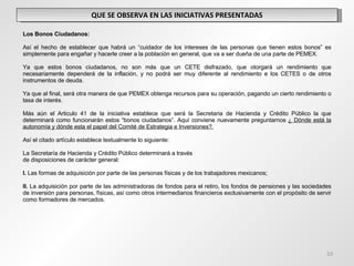 QUE SE OBSERVA EN LAS INICIATIVAS PRESENTADAS   Los Bonos Ciudadanos:   Así el hecho de establecer que habrá un “cuidador de los intereses de las personas que tienen estos bonos” es simplemente para engañar y hacerle creer a la población en general, que va a ser dueña de una parte de PEMEX.   Ya que estos bonos ciudadanos, no son más que un CETE disfrazado, que otorgará un rendimiento que necesariamente dependerá de la inflación, y no podrá ser muy diferente al rendimiento e los CETES o de otros instrumentos de deuda.   Ya que al final, será otra manera de que PEMEX obtenga recursos para su operación, pagando un cierto rendimiento o tasa de interés. Más aún el Articulo 41 de la iniciativa establece que será la Secretaria de Hacienda y Crédito Público la que determinará como funcionarán estos “bonos ciudadanos”. Aquí conviene nuevamente preguntarnos  ¿ Dónde está la autonomía y dónde esta el papel del Comité de Estrategia e Inversiones?.   Así el citado artículo establece textualmente lo siguiente:   La Secretaría de Hacienda y Crédito Público determinará a través de disposiciones de carácter general:   I.  Las formas de adquisición por parte de las personas físicas y de los trabajadores mexicanos;   II.  La adquisición por parte de las administradoras de fondos para el retiro, los fondos de pensiones y las sociedades de inversión para personas, físicas, así como otros intermediarios financieros exclusivamente con el propósito de servir como formadores de mercados. 