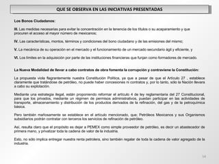QUE SE OBSERVA EN LAS INICIATIVAS PRESENTADAS   Los Bonos Ciudadanos:   III.  Las medidas necesarias para evitar la concentración en la tenencia de los títulos o su acaparamiento y que procuren el acceso al mayor número de mexicanos;   IV.  Las características, montos, términos y condiciones del bono ciudadano y de las emisiones del mismo;   V.  La mecánica de su operación en el mercado y el funcionamiento de un mercado secundario ágil y eficiente, y   VI.  Los límites en la adquisición por parte de las instituciones financieras que funjan como formadores de mercado. La Nueva Modalidad de llevar a cabo contratos de obra fomenta la corrupción y contraviene la Constitución: La propuesta viola flagrantemente nuestra Constitución Política, ya que a pesar de que el Artículo 27 , establece claramente que tratándose de petróleo, no puede haber concesiones ni contratos y, por lo tanto, sólo la Nación llevara a cabo su explotación. Mediante una estrategia ilegal, están proponiendo reformar el artículo 4 de ley reglamentaria del 27 Constitucional, para que los privados, mediante un régimen de permisos administrativos, puedan participar en las actividades de transporte, almacenamiento y distribución de los productos derivados de la refinación, del gas y de la petroquímica básica. Pero también mañosamente se establece en el artículo mencionado, que; Petróleos Mexicanos y sus Organismos subsidiarios podrán contratar con terceros los servicios de refinación de petróleo.  Así, resulta claro que el propósito es dejar a PEMEX como simple proveedor de petróleo, es decir un abastecedor de primera mano, y privatizar toda la cadena de valor de la industria. Esto, no sólo implica entregar nuestra renta petrolera, sino también regalar de toda la cadena de valor agregado de la industria.  