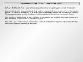 QUE SE OBSERVA EN LAS INICIATIVAS PRESENTADAS   La Nueva Modalidad de llevar a cabo contratos de obra fomenta la corrupción y contraviene la Constitución: La propuesta , también busca abrir paso a la corrupción y enriquecimiento de unos cuántos, como Juan Camilo Mouriño,  ya que en los artículos 45 y 46 de la Ley Orgánica de PEMEX que se propone, se permite que Petróleos Mexicanos pueda celebrar contratos sin licitación, o mediante adjudicación directa (como el contrato con Repsol).  Pero también, en estos contratos, se podrá establecer un pago variable, que  podrá ser determinado después de la firma del contrato, es decir conforme se desarrolla el proyecto. Esto desde luego, permitirá la mayor discrecionalidad posible, de los funcionarios rapaces que buscarán su beneficio personal, sin importarles la situación de la empresa.  
