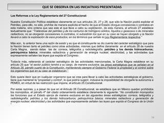 QUE SE OBSERVA EN LAS INICIATIVAS PRESENTADAS   Las Reformas a la Ley Reglamentaria del 27 Constitucional: Nuestra Constitución Política establece claramente en sus artículos 25, 27 y 28, que sólo la Nación podrá explotar el Petróleo, para ello, no sólo, prohíbe de manera explícita el hecho de que el Estado otorgue concesiones o contratos en esta materia, sino ordena que sea este el que lleve a cabo su explotación, de esta manera, el artículo 27 establece textualmente que: “ Tratándose del petróleo y de los carburos de hidrógeno sólidos, líquidos o gaseosos o de minerales radiactivos, no se otorgarán concesiones ni contratos, ni subsistirán los que en su caso se hayan otorgado y la Nación llevará a cabo la explotación de esos productos, en los términos que señale la  Ley Reglamentaria respectiva .” Más aún,  lo anterior tiene una razón de existir y es que el constituyente se dio cuenta del carácter estratégico que para la Nación tienen tanto el petróleo como otras actividades, mismas que define claramente  en el artículo 28 de nuestra Carta Magna,  siendo éstas  las de: correos, telégrafos y radiotelegrafía;  petróleo y los demás hidrocarburos; petroquímica básica ; minerales radiactivos y generación de energía nuclear; electricidad, y las actividades que expresamente señalen las leyes que expida el Congreso. Todavía más, reiterando el carácter estratégico de las actividades mencionadas, la Carta Magna establece en su artículo 25 que “ el sector público tendrá a su cargo, de manera exclusiva,  las áreas estratégicas que se señalan en el Artículo 28, párrafo cuarto de la Constitución, manteniendo siempre el Gobierno Federal la propiedad y el control sobre los organismos que en su caso se establezcan.”   Esto quiere decir que en cualquier organismo que se cree para llevar a cabo las actividades estratégicas el gobierno, tiene que mantener la “propiedad y control”, lo que podría sugerir, inclusive la imposibilidad de otorgarle la autonomía a PEMEX, en virtud de las restricción que impone, el artículo 25 Constitucional. Por estas razones, y a pesar de que en el Artículo 28 Constitucional, se establece que en México quedan prohibidos los monopolios, el párrafo 4º del citado ordenamiento establece claramente lo siguiente: “ No constituirán monopolios las funciones que el Estado ejerza de manera exclusiva en las siguientes áreas estratégicas: correos, telégrafos y radiotelegrafía; petróleo y los demás hidrocarburos; petroquímica básica; minerales radiactivos y generación de energía nuclear; electricidad y las actividades que expresamente señalen las leyes que expida el Congreso de la Unión  “ 