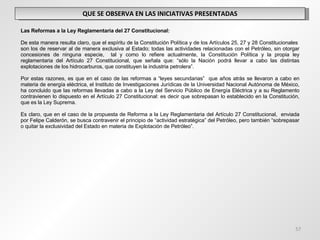 QUE SE OBSERVA EN LAS INICIATIVAS PRESENTADAS   Las Reformas a la Ley Reglamentaria del 27 Constitucional: De esta manera resulta claro, que el espíritu de la Constitución Política y de los Artículos 25, 27 y 28 Constitucionales  son los de reservar al de manera exclusiva al Estado; todas las actividades relacionadas con el Petróleo, sin otorgar concesiones de ninguna especie,  tal y como lo refiere actualmente, la Constitución Política y la propia ley reglamentaria del Artículo 27 Constitucional, que señala que: “sólo la Nación podrá llevar a cabo las distintas explotaciones de los hidrocarburos, que constituyen la industria petrolera”.   Por estas razones, es que en el caso de las reformas a “leyes secundarias”  que años atrás se llevaron a cabo en materia de energía eléctrica, el Instituto de Investigaciones Jurídicas de la Universidad Nacional Autónoma de México, ha concluido que las reformas llevadas a cabo a la Ley del Servicio Público de Energía Eléctrica y a su Reglamento contravienen lo dispuesto en el Artículo 27 Constitucional: es decir que sobrepasan lo establecido en la Constitución, que es la Ley Suprema. Es claro, que en el caso de la propuesta de Reforma a la Ley Reglamentaria del Artículo 27 Constitucional,  enviada por Felipe Calderón, se busca contravenir el principio de “actividad estratégica” del Petróleo, pero también “sobrepasar o quitar la exclusividad del Estado en materia de Explotación de Petróleo”. 