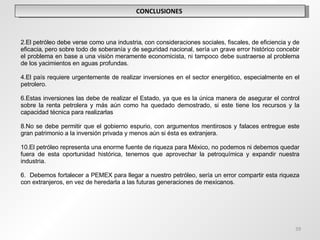 CONCLUSIONES  El petróleo debe verse como una industria, con consideraciones sociales, fiscales, de eficiencia y de eficacia, pero sobre todo de soberanía y de seguridad nacional, sería un grave error histórico concebir el problema en base a una visiòn meramente economicista, ni tampoco debe sustraerse al problema de los yacimientos en aguas profundas. El país requiere urgentemente de realizar inversiones en el sector energético, especialmente en el petrolero. Estas inversiones las debe de realizar el Estado, ya que es la única manera de asegurar el control sobre la renta petrolera y más aún como ha quedado demostrado, si este tiene los recursos y la capacidad técnica para realizarlas  No se debe permitir que el gobierno espurio, con argumentos mentirosos y falaces entregue este gran patrimonio a la inversión privada y menos aún si ésta es extranjera. El petróleo representa una enorme fuente de riqueza para México, no podemos ni debemos quedar fuera de esta oportunidad histórica, tenemos que aprovechar la petroquímica y expandir nuestra industria.    6.  Debemos fortalecer a PEMEX para llegar a nuestro petróleo, sería un error compartir esta riqueza con extranjeros, en vez de heredarla a las futuras generaciones de mexicanos. 