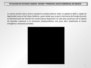 SITUACION EN ESTADOS UNIDOS: VECINO Y PRINCIPAL SOCIO COMERCIAL DE MEXICO  La misma presión ejerce ahora el gobierno estadounidense sobre un gobierno débil y urgido de legitimidad como el de Felipe Calderón, quien desde que ocupó la Secretaría de Energía durante la administración de Vicente Fox mostró plena disposición no sólo para continuar con el abasto de petróleo mexicano a la economía estadounidense sino para abrir totalmente el sector energético a empresas privadas. 