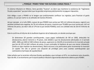 ¿ PORQUE  PEMEX TIENE TAN ELEVADA CARGA FISCAL ?  El sistema tributario en México, tiene grandes “huecos”, es decir que mantiene la existencia de “regímenes fiscales especiales” que permiten que las grandes empresas prácticamente no paguen impuestos. Esto obliga a que a PEMEX se le tengan que prácticamente confiscar sus ingresos, para financiar el gasto público, el cual por cierto no es utilizado de manera eficiente. Así por ejemplo  en el año 2005, a pesar de que PEMEX tuvo ventas por 925 mil millones de pesos, registró una pérdida (utilidad neta negativa, de 76 mil millones de pesos, mientras que TELMEX que tuvo ventas por 162 mil millones de pesos, (es decir sólo el 17% de lo que vendió PEMEX), tuvo una utilidad neta de 28 mil millones de pesos. Esto lo confirma el Informe de la Auditoria Superior de la Federación, en donde concluye que:   Se detectaron 50 grandes contribuyentes, cuyos pagos individuales de ISR en 2005, deducidas las devoluciones, fueron menores a 74 pesos, esto debido a que las devoluciones efectuadas en el periodo 2001- 2005, por 604 mil 300 millones de pesos, superaron en 216.0% al incremento en la inversión privada que fue de 279 mil 832 millones de pesos, lo que contradice la hipótesis de que una menor tributación, (como en rigor implican las devoluciones), libera recursos a los particulares para incrementar la inversión en capital. Por ello se genera una situación de privilegio para unos cuantos contribuyentes que contraviene el principio de equidad fiscal.   Cabe señalar que la recientes reformas fiscales aprobadas y que incluyen el IETU, no resolvieron esta situación, lejos de ello, la acrecentaron, por lo que la política tributaria sigue siendo altamente adversa para PEMEX. 