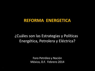 REFORMA ENERGETICA
¿Cuáles son las Estrategias y Políticas
Energética, Petrolera y Eléctrica?
ERB 2013
Foro Petróleo y Nación
México, D.F. Febrero 2014
 