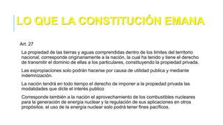 Art. 27
La propiedad de las tierras y aguas comprendidas dentro de los limites del territorio
nacional, corresponde originariamente a la nación, la cual ha tenido y tiene el derecho
de transmitir el dominio de ellas a los particulares, constituyendo la propiedad privada.
Las expropiaciones solo podrán hacerse por causa de utilidad publica y mediante
indemnización.
La nación tendrá en todo tiempo el derecho de imponer a la propiedad privada las
modalidades que dicte el interés publico
Corresponde también a la nación el aprovechamiento de los combustibles nucleares
para la generación de energía nuclear y la regulación de sus aplicaciones en otros
propósitos. el uso de la energía nuclear solo podrá tener fines pacíficos.
LO QUE LA CONSTITUCIÓN EMANA
 