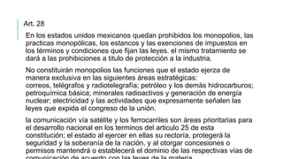 Art. 28
En los estados unidos mexicanos quedan prohibidos los monopolios, las
practicas monopólicas, los estancos y las exenciones de impuestos en
los términos y condiciones que fijan las leyes. el mismo tratamiento se
dará a las prohibiciones a titulo de protección a la industria.
No constituirán monopolios las funciones que el estado ejerza de
manera exclusiva en las siguientes áreas estratégicas:
correos, telégrafos y radiotelegrafía; petróleo y los demás hidrocarburos;
petroquímica básica; minerales radioactivos y generación de energía
nuclear; electricidad y las actividades que expresamente señalen las
leyes que expida el congreso de la unión.
la comunicación vía satélite y los ferrocarriles son áreas prioritarias para
el desarrollo nacional en los terminos del articulo 25 de esta
constitución; el estado al ejercer en ellas su rectoría, protegerá la
seguridad y la soberanía de la nación, y al otorgar concesiones o
permisos mantendrá o establecerá el dominio de las respectivas vías de
 