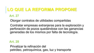 LO QUE LA REFORMA PROPONE
Art. 27
Otorgar contratos de utilidades compartidas
Contratar empresas extranjeras para la exploración y
perforación de pozos quedándose con las ganancias
generadas de los mismos por falta de tecnología.
Art. 28
Privatizar la refinación del
petróleo, petroquímica, gas, luz y transporte
 