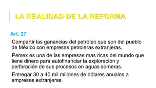 LA REALIDAD DE LA REFORMA
Art. 27
Compartir las ganancias del petróleo que son del pueblo
de México con empresas petroleras extranjeras.
Pemex es una de las empresas mas ricas del mundo que
tiene dinero para autofinanciar la exploración y
perforación de sus procesos en aguas someras.
Entregar 30 a 40 mil millones de dólares anuales a
empresas extranjeras.
 