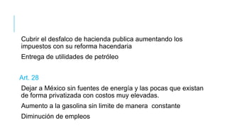 Cubrir el desfalco de hacienda publica aumentando los
impuestos con su reforma hacendaria
Entrega de utilidades de petróleo
Art. 28
Dejar a México sin fuentes de energía y las pocas que existan
de forma privatizada con costos muy elevadas.
Aumento a la gasolina sin limite de manera constante
Diminución de empleos
 