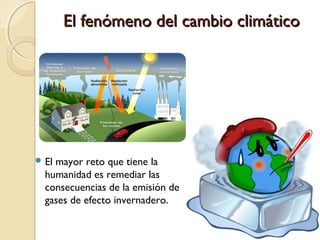 El fenómeno del cambio climáticoEl fenómeno del cambio climático
 El mayor reto que tiene la
humanidad es remediar las
consecuencias de la emisión de
gases de efecto invernadero.
 