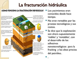 La fracturación hidráulicaLa fracturación hidráulica
 Los yacimientos eran
conocidos desde hace
tiempo.
 No eran rentables por las
proezas tecnológicas y sus
costos.
 Se dice que la explotación
son ahora supuestamente
‘viables’ y ‘rentables’, con
el desarrollo de los
adhesivos
nanotecnológicos para la
fracking y los altos precios
del petróleo.
 .
 