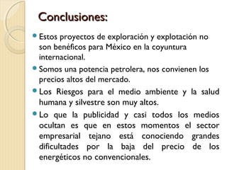 Conclusiones:Conclusiones:
Estos proyectos de exploración y explotación no
son benéficos para México en la coyuntura
internacional.
Somos una potencia petrolera, nos convienen los
precios altos del mercado.
Los Riesgos para el medio ambiente y la salud
humana y silvestre son muy altos.
Lo que la publicidad y casi todos los medios
ocultan es que en estos momentos el sector
empresarial tejano está conociendo grandes
dificultades por la baja del precio de los
energéticos no convencionales.
 
