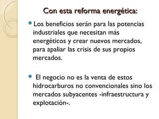 Con esta reforma energética:Con esta reforma energética:
Los beneficios serán para las potencias
industriales que necesitan más
energéticos y crear nuevos mercados,
para apaliar las crisis de sus propios
mercados.
 El negocio no es la venta de estos
hidrocarburos no convencionales sino los
mercados subyacentes -infraestructura y
explotación-.
 