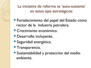 La iniciativa de reforma se ‘auto-sustenta’
en estos ejes estratégicos:
Fortalecimiento del papel del Estado como
rector de la industria petrolera.
Crecimiento económico.
Desarrollo incluyente.
Seguridad energética.
Transparencia.
Sustentabilidad y protección del medio
ambiente.
 