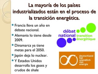 La mayoría de los paísesLa mayoría de los países
industrializados están en el proceso deindustrializados están en el proceso de
la transición energética.la transición energética.
Francia lleva un año en
debate nacional.
Alemania lo tiene desde
2009.
Dinamarca ya tiene
metas para el 2050.
Japón deja lo nuclear.
Y Estados Unidos
desarrolla los gases y
crudos de shale
 