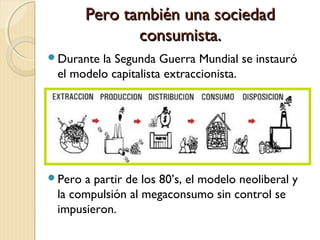 Pero también una sociedadPero también una sociedad
consumista.consumista.
Durante la Segunda Guerra Mundial se instauró
el modelo capitalista extraccionista.
Pero a partir de los 80’s, el modelo neoliberal y
la compulsión al megaconsumo sin control se
impusieron.
 