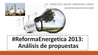 LIC. FRANCISCO JAVIER CAMARENA JUÁREZ
UNIVERSIDAD MERIDIANO

#ReformaEnergetica 2013:
Análisis de propuestas

 