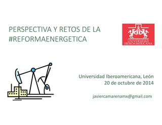 PERSPECTIVA Y RETOS DE LA 
#REFORMAENERGETICA 
Universidad Iberoamericana, León 
20 de octubre de 2014 
javiercamarenamx@gmail.com 
 