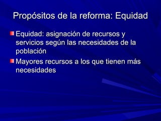 Propósitos de la reforma: EquidadPropósitos de la reforma: Equidad
Equidad: asignación de recursos yEquidad: asignación de recursos y
servicios según las necesidades de laservicios según las necesidades de la
poblaciónpoblación
Mayores recursos a los que tienen másMayores recursos a los que tienen más
necesidadesnecesidades
 