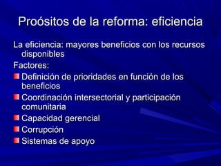 Proósitos de la reforma: eficienciaProósitos de la reforma: eficiencia
La eficiencia: mayores beneficios con los recursosLa eficiencia: mayores beneficios con los recursos
disponiblesdisponibles
Factores:Factores:
Definición de prioridades en función de losDefinición de prioridades en función de los
beneficiosbeneficios
Coordinación intersectorial y participaciónCoordinación intersectorial y participación
comunitariacomunitaria
Capacidad gerencialCapacidad gerencial
CorrupciónCorrupción
Sistemas de apoyoSistemas de apoyo
 