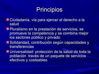 PrincipiosPrincipios
Ciudadanía, vía para ejercer el derecho a laCiudadanía, vía para ejercer el derecho a la
saludsalud
Pluralismo en la prestación de servicios, sePluralismo en la prestación de servicios, se
promueve la competencia y se combina mejorpromueve la competencia y se combina mejor
los sectores público y privadolos sectores público y privado
Solidaridad, contribución según capacidades ySolidaridad, contribución según capacidades y
transferenciastransferencias
Universalidad: protección de la salud de toda laUniversalidad: protección de la salud de toda la
población través de un paquete de serviciospoblación través de un paquete de servicios
efectivos y costeablesefectivos y costeables
 