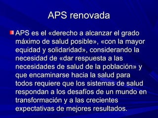 APS renovadaAPS renovada
APS es el «derecho a alcanzar el gradoAPS es el «derecho a alcanzar el grado
máximo de salud posible», «con la mayormáximo de salud posible», «con la mayor
equidad y solidaridad», considerando laequidad y solidaridad», considerando la
necesidad de «dar respuesta a lasnecesidad de «dar respuesta a las
necesidades de salud de la población» ynecesidades de salud de la población» y
que encaminarse hacia la salud paraque encaminarse hacia la salud para
todos requiere que los sistemas de saludtodos requiere que los sistemas de salud
respondan a los desafíos de un mundo enrespondan a los desafíos de un mundo en
transformación y a las crecientestransformación y a las crecientes
expectativas de mejores resultados.expectativas de mejores resultados.
 