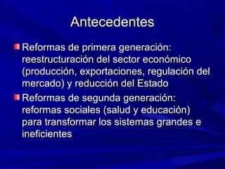 AntecedentesAntecedentes
Reformas de primera generación:Reformas de primera generación:
reestructuración del sector económicoreestructuración del sector económico
(producción, exportaciones, regulación del(producción, exportaciones, regulación del
mercado) y reducción del Estadomercado) y reducción del Estado
Reformas de segunda generación:Reformas de segunda generación:
reformas sociales (salud y educación)reformas sociales (salud y educación)
para transformar los sistemas grandes epara transformar los sistemas grandes e
ineficientesineficientes
 