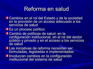 Reforma en saludReforma en salud
Cambios en el rol del Estado y de la sociedadCambios en el rol del Estado y de la sociedad
en la provisión de un acceso adecuado a losen la provisión de un acceso adecuado a los
servicios de saludservicios de salud
Es un proceso políticoEs un proceso político
Cambio de políticas de salud, en laCambio de políticas de salud, en la
configuración institucional, en el rol del sectorconfiguración institucional, en el rol del sector
público y privado y en el acceso a los serviciospúblico y privado y en el acceso a los servicios
de saludde salud
Las iniciativas de reforma necesitan serLas iniciativas de reforma necesitan ser
formuladas, legisladas e implementadasformuladas, legisladas e implementadas
Involucran cambios en la configuraciónInvolucran cambios en la configuración
institucional del sistema de saludinstitucional del sistema de salud
 