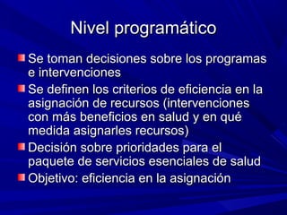 Nivel programáticoNivel programático
Se toman decisiones sobre los programasSe toman decisiones sobre los programas
e intervencionese intervenciones
Se definen los criterios de eficiencia en laSe definen los criterios de eficiencia en la
asignación de recursos (intervencionesasignación de recursos (intervenciones
con más beneficios en salud y en quécon más beneficios en salud y en qué
medida asignarles recursos)medida asignarles recursos)
Decisión sobre prioridades para elDecisión sobre prioridades para el
paquete de servicios esenciales de saludpaquete de servicios esenciales de salud
Objetivo: eficiencia en la asignaciónObjetivo: eficiencia en la asignación
 