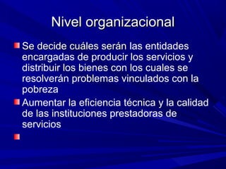 Nivel organizacionalNivel organizacional
Se decide cuáles seránSe decide cuáles serán las entidades
encargadas de producir los servicios y
distribuir los bienes con los cuales se
resolverán problemas vinculados con la
pobreza
Aumentar la eficiencia técnica y la calidad
de las instituciones prestadoras de
servicios
 