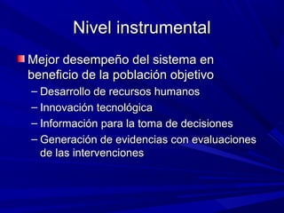 Nivel instrumentalNivel instrumental
Mejor desempeño del sistema enMejor desempeño del sistema en
beneficio de la población objetivobeneficio de la población objetivo
– Desarrollo de recursos humanosDesarrollo de recursos humanos
– Innovación tecnológicaInnovación tecnológica
– Información para la toma de decisionesInformación para la toma de decisiones
– Generación de evidencias con evaluacionesGeneración de evidencias con evaluaciones
de las intervencionesde las intervenciones
 