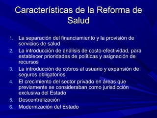 Características de la Reforma deCaracterísticas de la Reforma de
SaludSalud
1. La separación del financiamiento y la provisión de
servicios de salud
2. La introducción de análisis de costo-efectividad, para
establecer prioridades de políticas y asignación de
recursos
3. La introducción de cobros al usuario y expansión de
seguros obligatorios
4. El crecimiento del sector privado en áreas que
previamente se consideraban como jurisdicción
exclusiva del Estado
5. Descentralización
6. Modernización del Estado
 