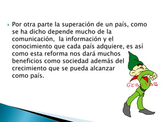  Por otra parte la superación de un país, como 
se ha dicho depende mucho de la 
comunicación, la información y el 
conocimiento que cada país adquiere, es así 
como esta reforma nos dará muchos 
beneficios como sociedad además del 
crecimiento que se pueda alcanzar 
como país. 

