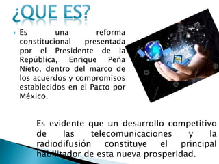  Es una reforma 
constitucional presentada 
por el Presidente de la 
República, Enrique Peña 
Nieto, dentro del marco de 
los acuerdos y compromisos 
establecidos en el Pacto por 
México. 
Es evidente que un desarrollo competitivo 
de las telecomunicaciones y la 
radiodifusión constituye el principal 
habilitador de esta nueva prosperidad. 
 