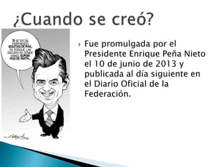 Fue promulgada por el 
Presidente Enrique Peña Nieto 
el 10 de junio de 2013 y 
publicada al día siguiente en 
el Diario Oficial de la 
Federación. 
 