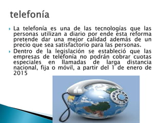  La telefonía es una de las tecnologías que las 
personas utilizan a diario por ende esta reforma 
pretende dar una mejor calidad además de un 
precio que sea satisfactorio para las personas. 
 Dentro de la legislación se estableció que las 
empresas de telefonía no podrán cobrar cuotas 
especiales en llamadas de larga distancia 
nacional, fija o móvil, a partir del 1 de enero de 
2015 
 