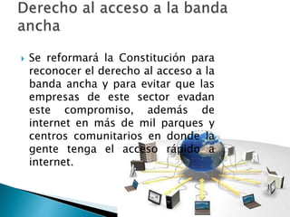  Se reformará la Constitución para 
reconocer el derecho al acceso a la 
banda ancha y para evitar que las 
empresas de este sector evadan 
este compromiso, además de 
internet en más de mil parques y 
centros comunitarios en donde la 
gente tenga el acceso rápido a 
internet. 
 