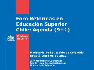 Foro Reformas en
Educación Superior
Chile: Agenda (9+1)



    Ministerio de Educación de Colombia
    Bogotá; Abril 05 de 2011
    Juan José Ugarte Gurruchaga
    Jefe División Educación Superior
    Ministerio de Educación
 